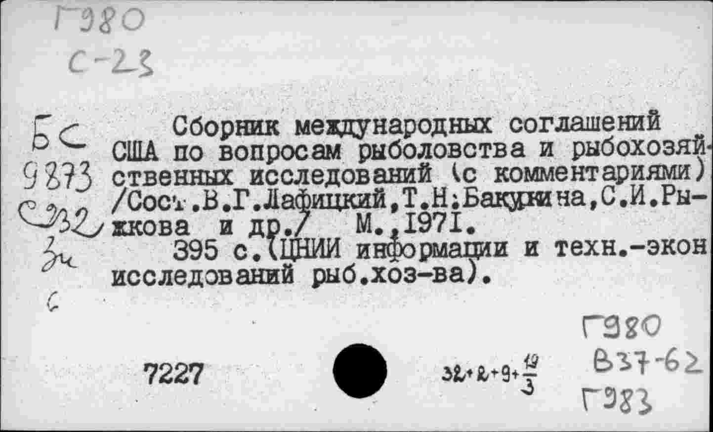 ﻿ГЭ8О
С-П
Г< Сборник международных соглашений и США по вопросам рыболовства и рыбохозяй 9 Я?3 ственных исследований <с комментариями) /Сос’А .В.Г.Лафицкий.Т.Н^акз^гана^.И.Ры-
^Ъжкова и др./	М.,1971.
395 сДЦНИИ информации и техн.-экон исследований рыб.хоз-ва).
гз^о 7227 А ЛЧФ? 6^-62.
4 ГЭ?}